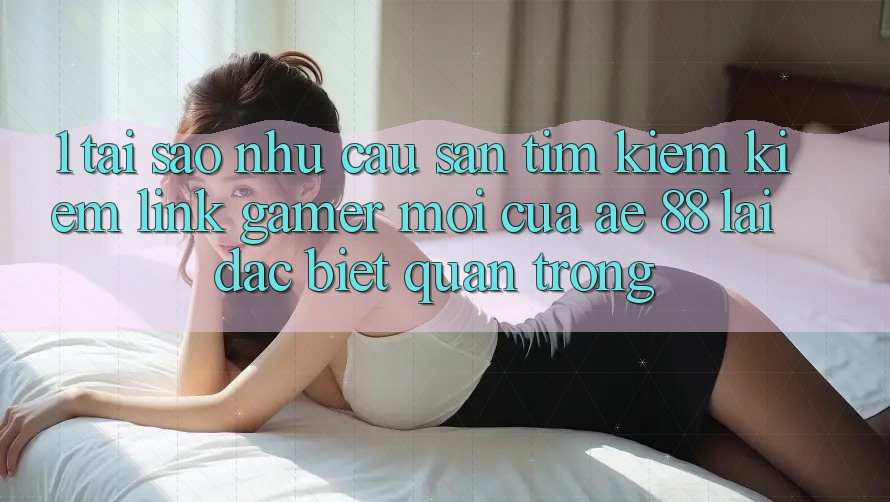 1. Tại Sao Nhu Cầu Săn tìm kiếm Kiếm “Link Gamer Mới” Của AE 88 Lại Đặc biệt Quan Trọng? 1. Tại Sao Nhu Cầu Săn tìm kiếm Kiếm “Link Gamer Mới” Của AE 88 Lại Đặc biệt Quan Trọng?