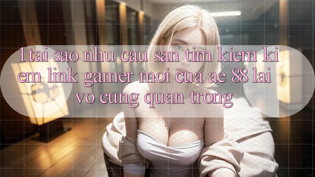 1. Tại Sao Nhu Cầu Săn tìm kiếm Kiếm “Link Gamer Mới” Của AE 88 Lại Vô cùng Quan Trọng?