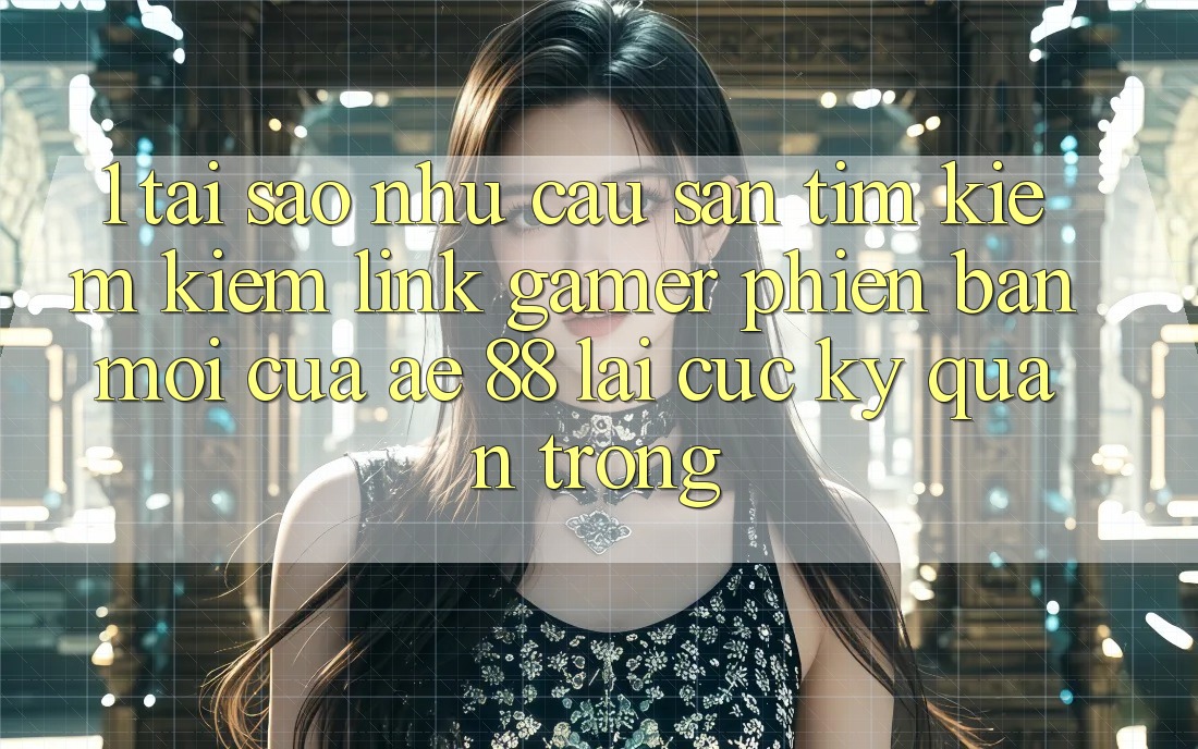 1. Tại Sao Nhu Cầu Săn tìm kiếm Kiếm “Link Gamer Phiên bản mới” Của AE 88 Lại Cực Kỳ Quan Trọng?