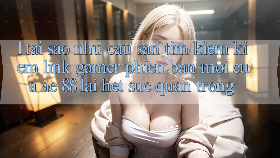 1. Tại Sao Nhu Cầu Săn tìm kiếm Kiếm “Link Gamer Phiên bản mới” Của AE 88 Lại Hết sức Quan Trọng?