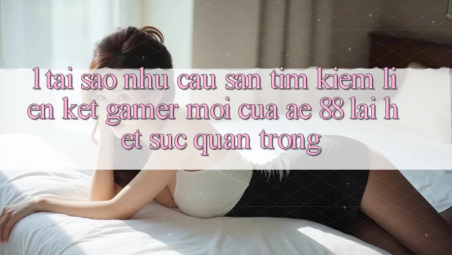 1. Tại Sao Nhu Cầu Săn tìm kiếm “Liên kết Gamer Mới” Của AE 88 Lại Hết sức Quan Trọng?