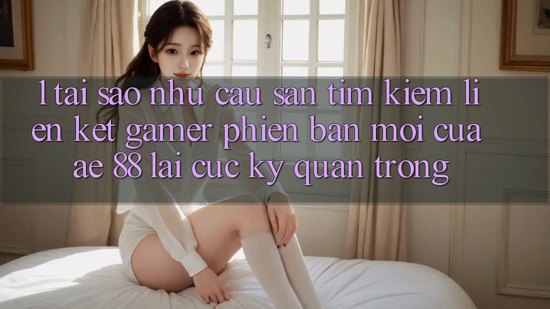 1. Tại Sao Nhu Cầu Săn tìm Kiếm “Liên kết Gamer Phiên bản mới” Của AE 88 Lại Cực Kỳ Quan Trọng?