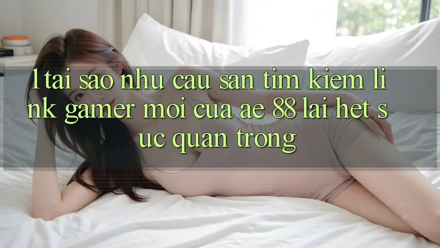 1. Tại Sao Nhu Cầu Săn tìm Kiếm “Link Gamer Mới” Của AE 88 Lại Hết sức Quan Trọng?