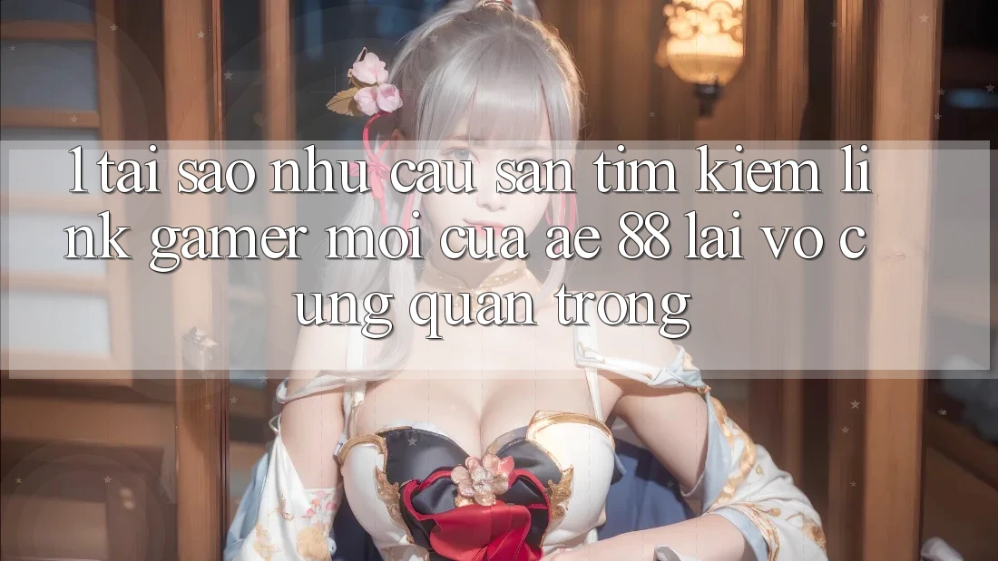 1. Tại Sao Nhu Cầu Săn tìm Kiếm “Link Gamer Mới” Của AE 88 Lại Vô cùng Quan Trọng?