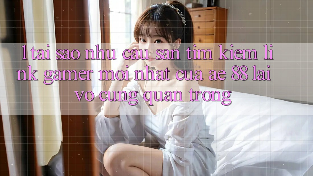 1. Tại Sao Nhu Cầu Săn tìm Kiếm “Link Gamer Mới nhất” Của AE 88 Lại Vô cùng Quan Trọng?
