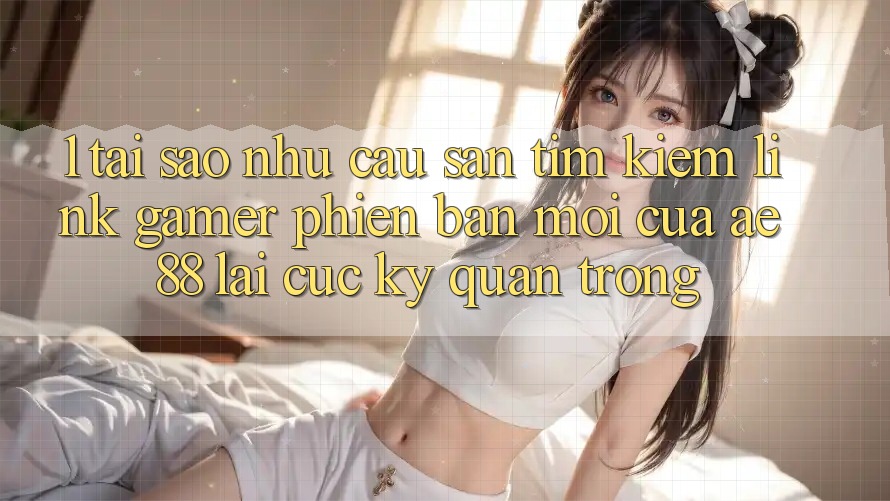 1. Tại Sao Nhu Cầu Săn tìm Kiếm “Link Gamer Phiên bản mới” Của AE 88 Lại Cực Kỳ Quan Trọng?