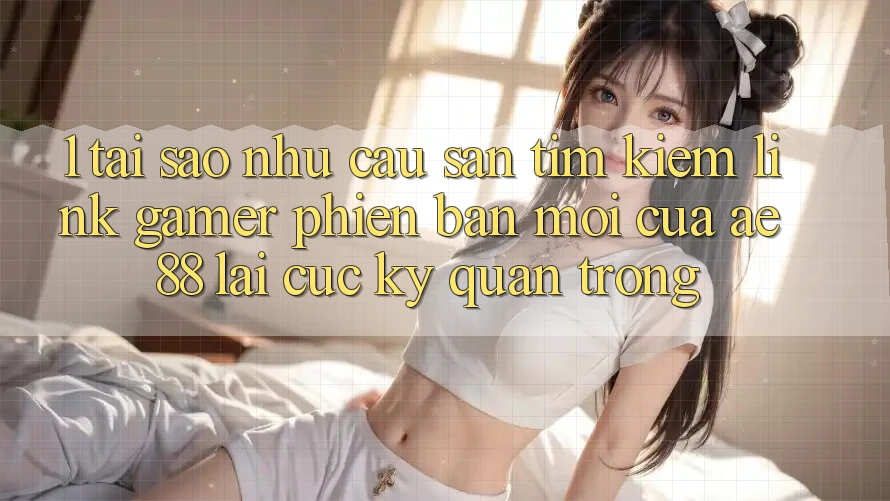 1. Tại Sao Nhu Cầu Săn tìm kiếm “Link Gamer Phiên bản mới” Của AE 88 Lại Cực Kỳ Quan Trọng?