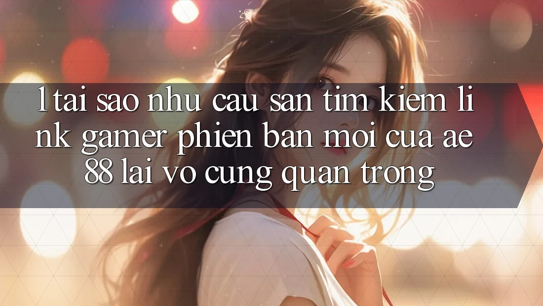 1. Tại Sao Nhu Cầu Săn tìm kiếm “Link Gamer Phiên bản mới” Của AE 88 Lại Vô cùng Quan Trọng?