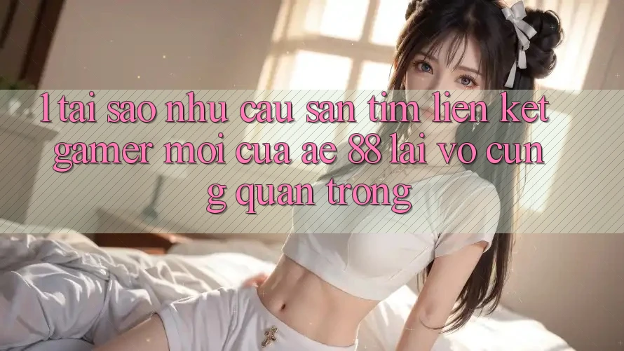 1. Tại Sao Nhu Cầu Săn tìm “Liên kết Gamer Mới” Của AE 88 Lại Vô cùng Quan Trọng?