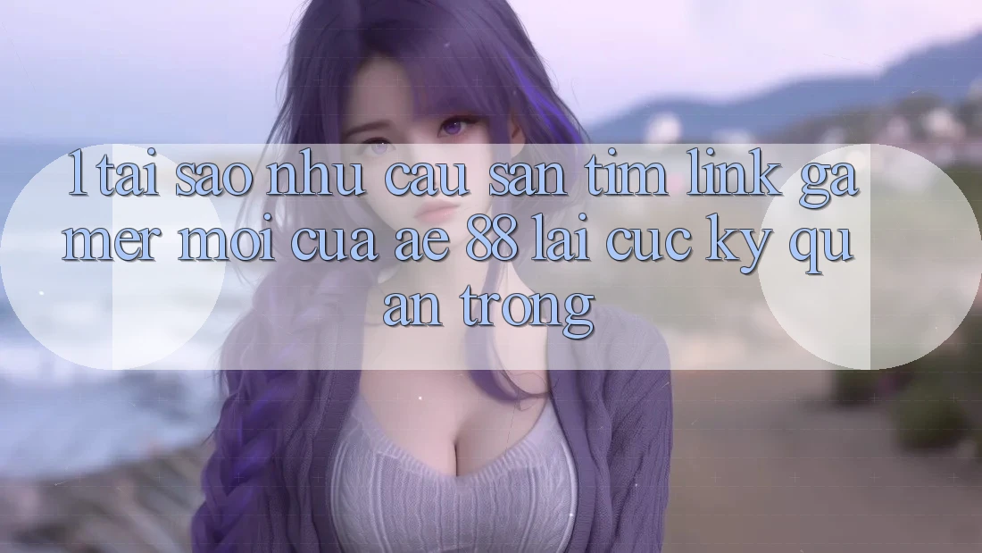 1. Tại Sao Nhu Cầu Săn tìm “Link Gamer Mới” Của AE 88 Lại Cực Kỳ Quan Trọng?