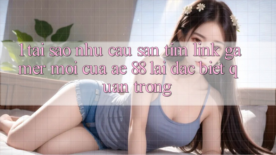1. Tại Sao Nhu Cầu Săn tìm “Link Gamer Mới” Của AE 88 Lại Đặc biệt Quan Trọng?