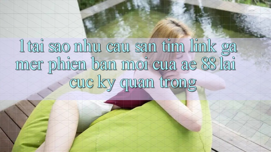 1. Tại Sao Nhu Cầu Săn tìm “Link Gamer Phiên bản mới” Của AE 88 Lại Cực Kỳ Quan Trọng?