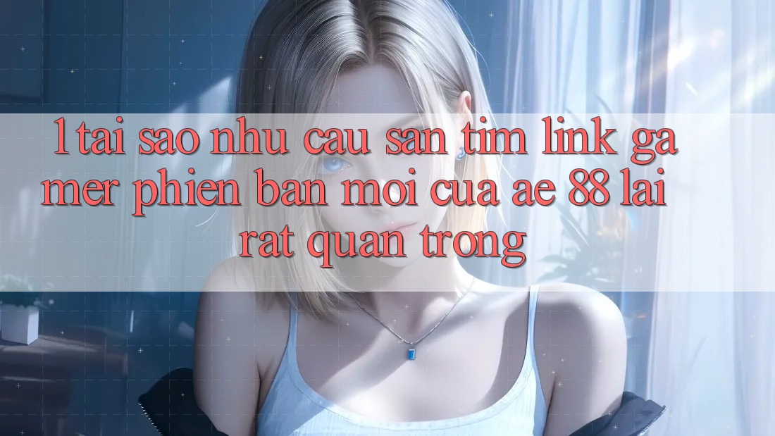1. Tại Sao Nhu Cầu Săn tìm “Link Gamer Phiên bản mới” Của AE 88 Lại Rất Quan Trọng?
