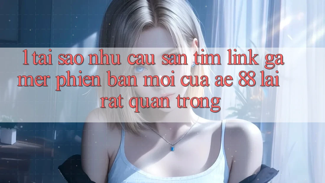 1. Tại Sao Nhu Cầu Săn tìm “Link Gamer Phiên bản mới” Của AE 88 Lại Rất Quan Trọng?