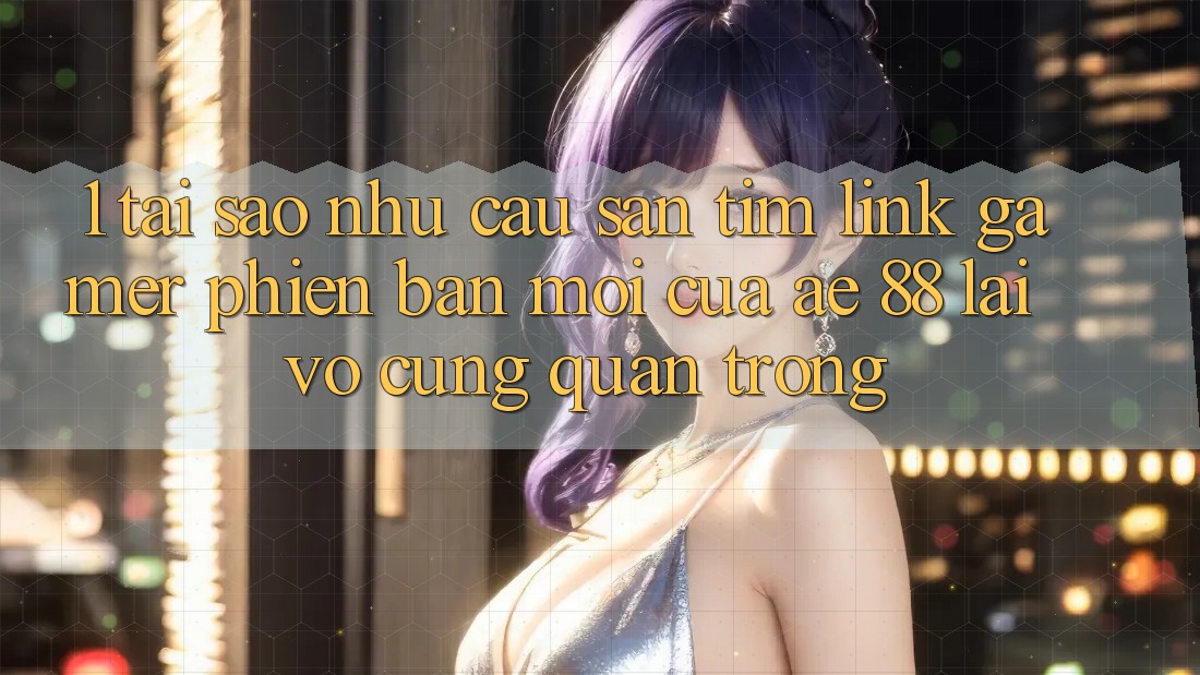 1. Tại Sao Nhu Cầu Săn tìm “Link Gamer Phiên bản mới” Của AE 88 Lại Vô cùng Quan Trọng?