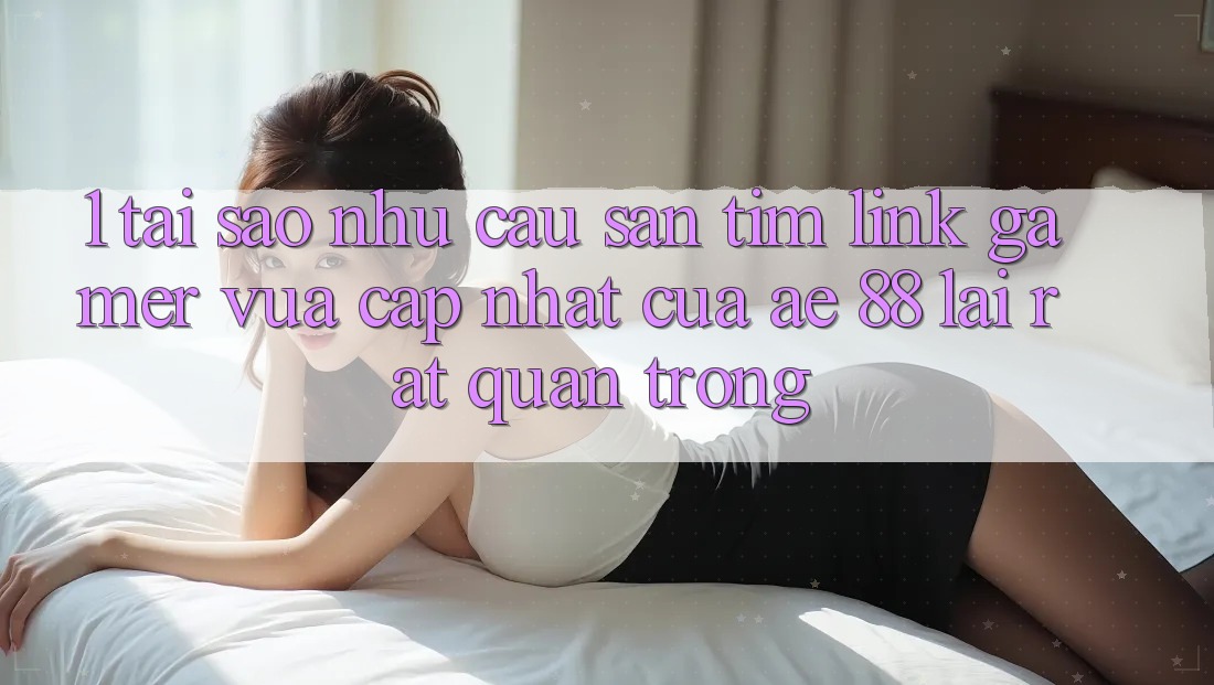 1. Tại Sao Nhu Cầu Săn tìm “Link Gamer Vừa cập nhật” Của AE 88 Lại Rất Quan Trọng?