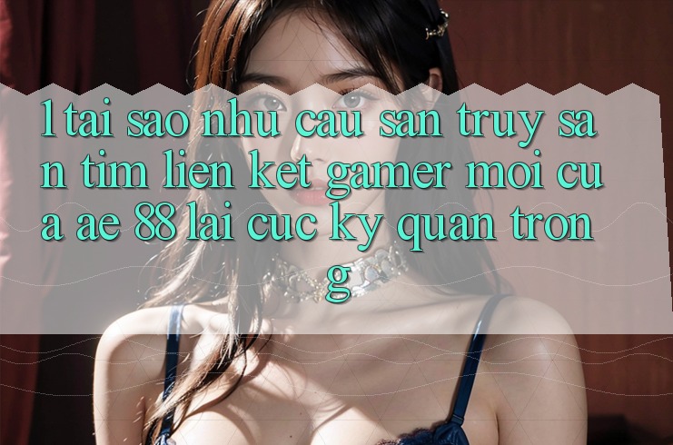 1. Tại Sao Nhu Cầu Săn truy săn tìm “Liên kết Gamer Mới” Của AE 88 Lại Cực kỳ Quan Trọng?