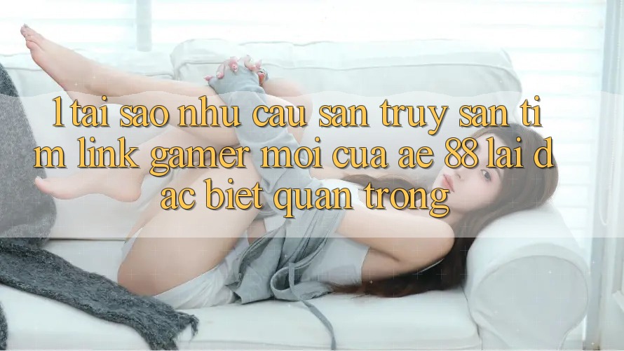 1. Tại Sao Nhu Cầu Săn truy săn tìm “Link Gamer Mới” Của AE 88 Lại Đặc biệt Quan Trọng?