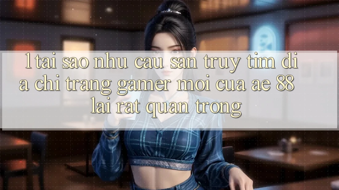 1. Tại Sao Nhu Cầu Săn truy tìm “Địa chỉ trang Gamer Mới” Của AE 88 Lại Rất Quan Trọng?