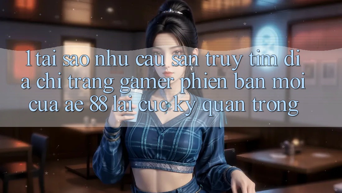 1. Tại Sao Nhu Cầu Săn truy tìm “Địa chỉ trang Gamer Phiên bản mới” Của AE 88 Lại Cực kỳ Quan Trọng?