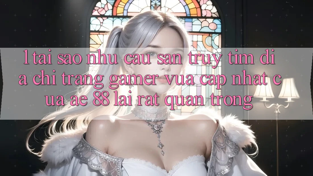 1. Tại Sao Nhu Cầu Săn truy tìm “Địa chỉ trang Gamer Vừa cập nhật” Của AE 88 Lại Rất Quan Trọng?