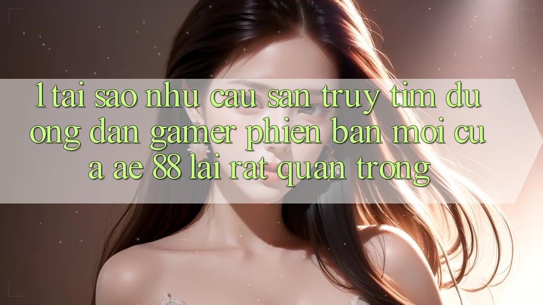 1. Tại Sao Nhu Cầu Săn truy tìm “Đường dẫn Gamer Phiên bản mới” Của AE 88 Lại Rất Quan Trọng?
