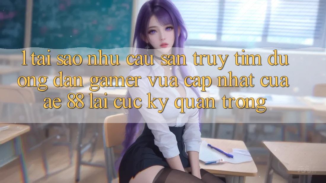 1. Tại Sao Nhu Cầu Săn truy tìm “Đường dẫn Gamer Vừa cập nhật” Của AE 88 Lại Cực Kỳ Quan Trọng?
