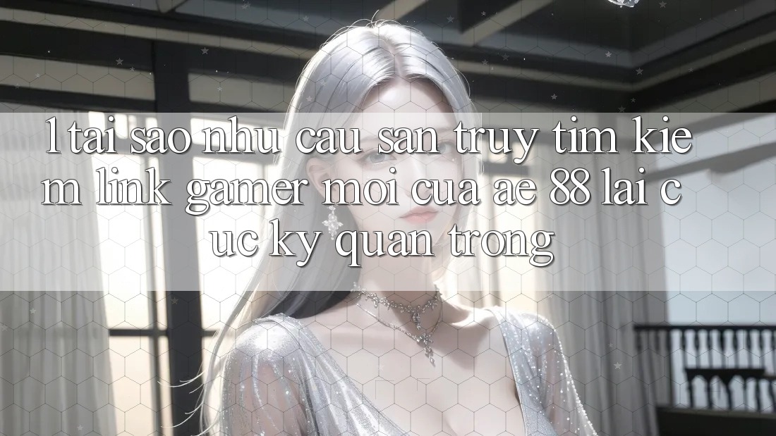 1. Tại Sao Nhu Cầu Săn truy tìm Kiếm “Link Gamer Mới” Của AE 88 Lại Cực Kỳ Quan Trọng?