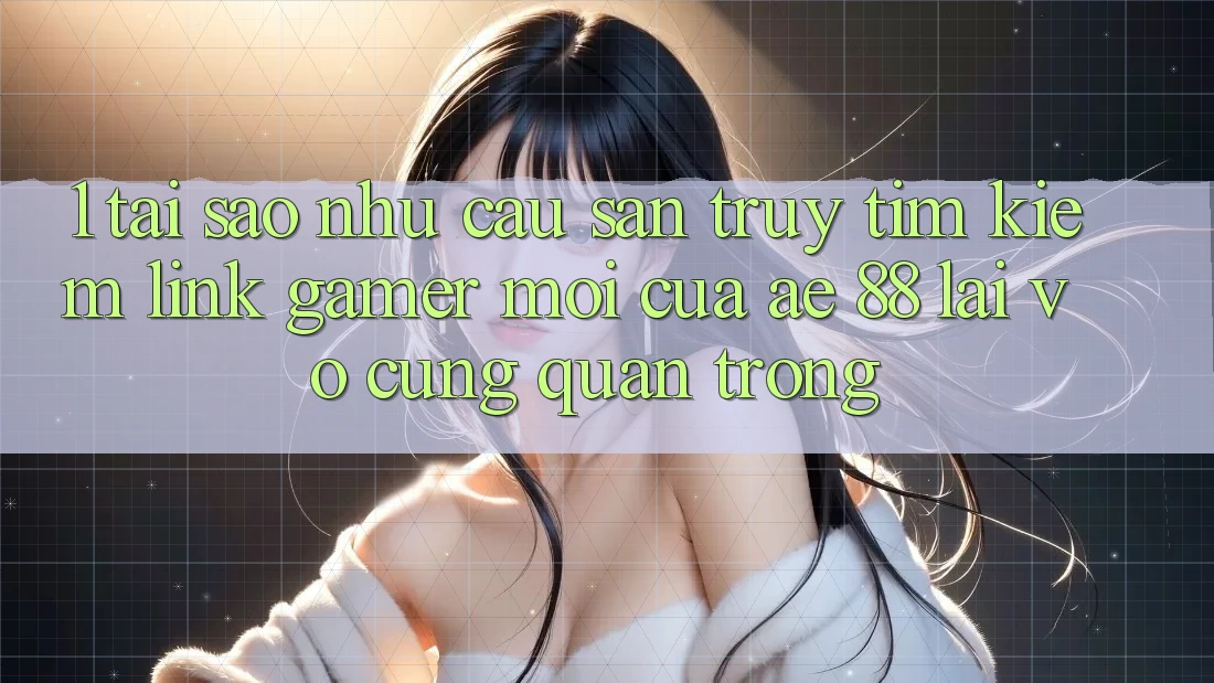 1. Tại Sao Nhu Cầu Săn truy tìm kiếm “Link Gamer Mới” Của AE 88 Lại Vô cùng Quan Trọng?