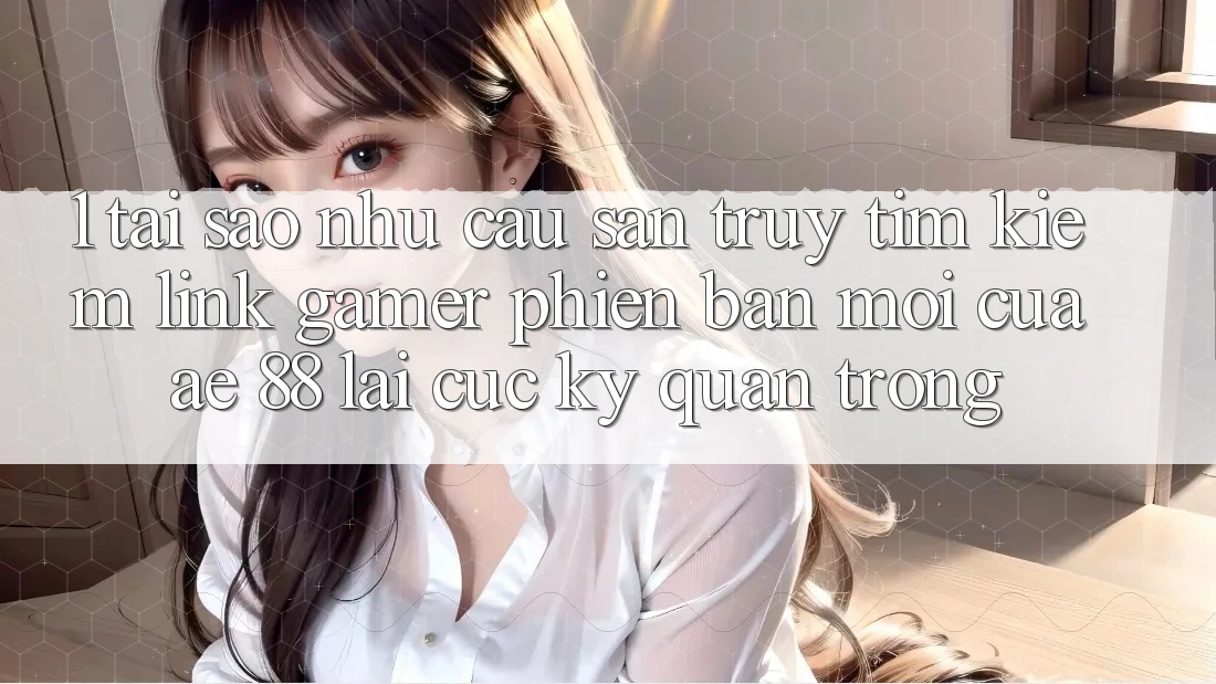 1. Tại Sao Nhu Cầu Săn truy tìm Kiếm “Link Gamer Phiên bản mới” Của AE 88 Lại Cực Kỳ Quan Trọng?