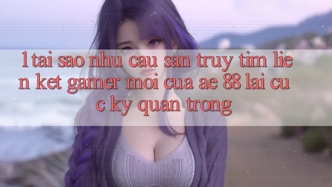 1. Tại Sao Nhu Cầu Săn truy tìm “Liên kết Gamer Mới” Của AE 88 Lại Cực Kỳ Quan Trọng?