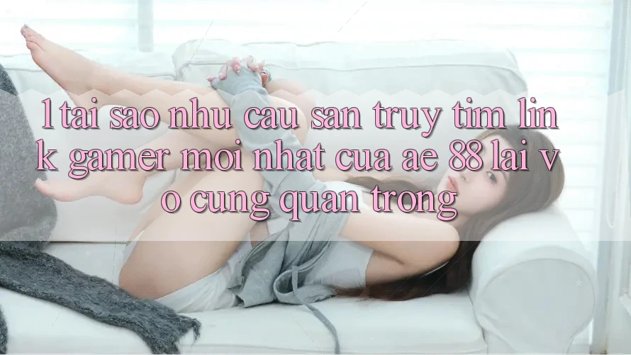 1. Tại Sao Nhu Cầu Săn truy tìm “Link Gamer Mới nhất” Của AE 88 Lại Vô cùng Quan Trọng?