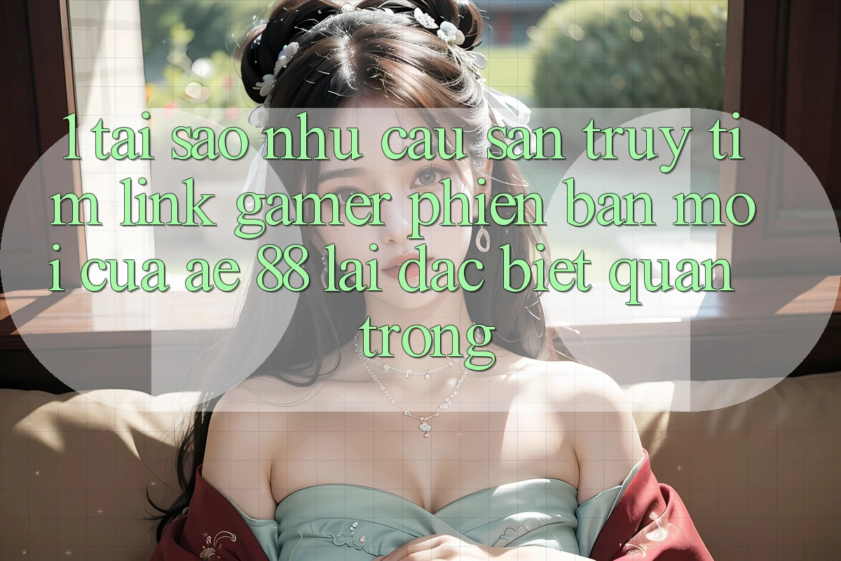 1. Tại Sao Nhu Cầu Săn truy tìm “Link Gamer Phiên bản mới” Của AE 88 Lại Đặc biệt Quan Trọng?