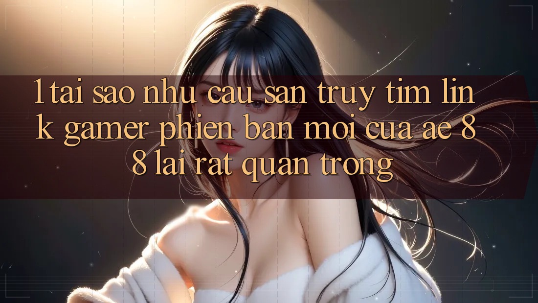 1. Tại Sao Nhu Cầu Săn truy tìm “Link Gamer Phiên bản mới” Của AE 88 Lại Rất Quan Trọng?