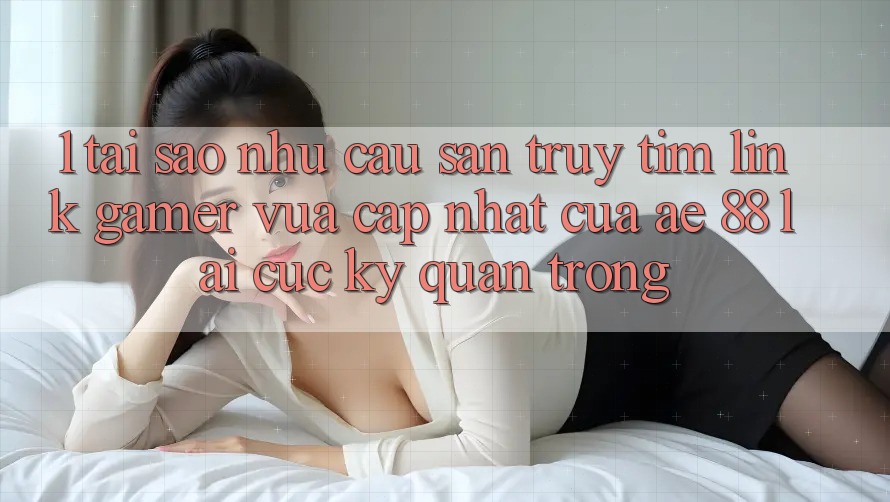 1. Tại Sao Nhu Cầu Săn truy tìm “Link Gamer Vừa cập nhật” Của AE 88 Lại Cực Kỳ Quan Trọng?