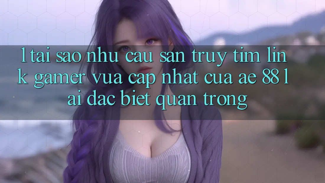 1. Tại Sao Nhu Cầu Săn truy tìm “Link Gamer Vừa cập nhật” Của AE 88 Lại Đặc biệt Quan Trọng?