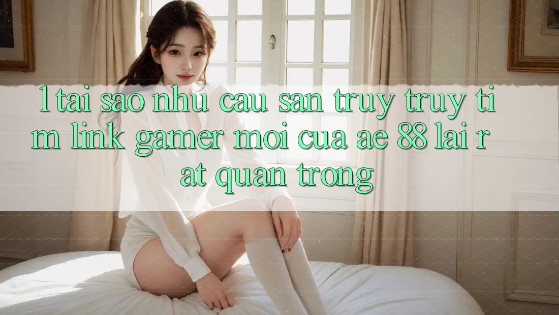 1. Tại Sao Nhu Cầu Săn truy truy tìm “Link Gamer Mới” Của AE 88 Lại Rất Quan Trọng?