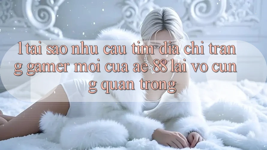 1. Tại Sao Nhu Cầu Tìm “Địa chỉ trang Gamer Mới” Của AE 88 Lại Vô cùng Quan Trọng?
