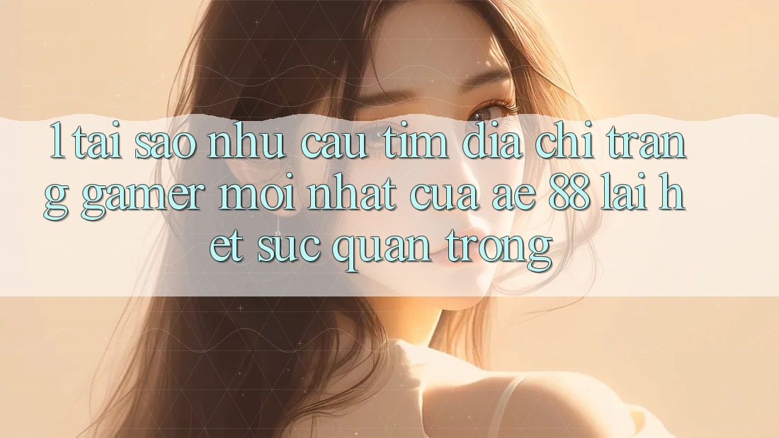 1. Tại Sao Nhu Cầu Tìm “Địa chỉ trang Gamer Mới nhất” Của AE 88 Lại Hết sức Quan Trọng?