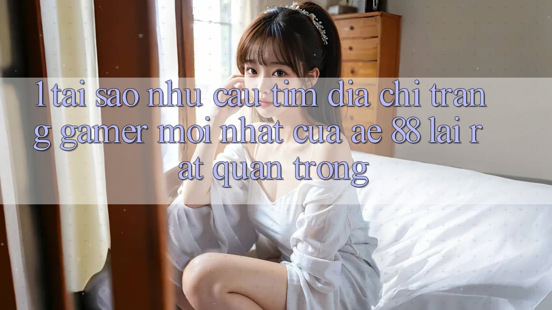 1. Tại Sao Nhu Cầu Tìm “Địa chỉ trang Gamer Mới nhất” Của AE 88 Lại Rất Quan Trọng?