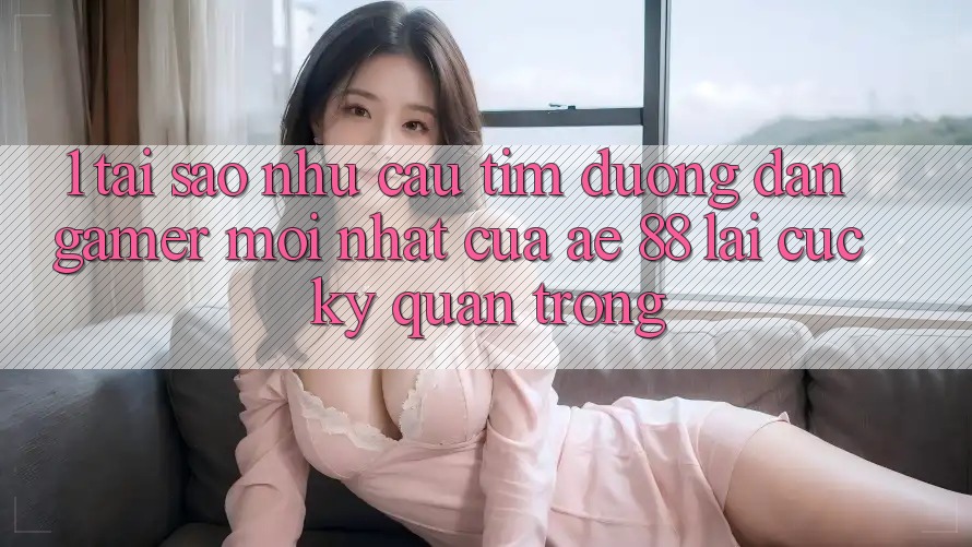 1. Tại Sao Nhu Cầu Tìm “Đường dẫn Gamer Mới nhất” Của AE 88 Lại Cực Kỳ Quan Trọng?