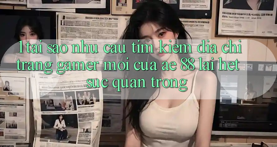 1. Tại Sao Nhu Cầu Tìm Kiếm “Địa chỉ trang Gamer Mới” Của AE 88 Lại Hết sức Quan Trọng?