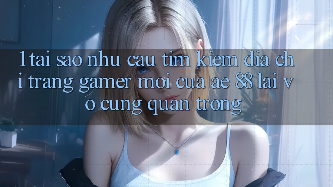 1. Tại Sao Nhu Cầu Tìm Kiếm “Địa chỉ trang Gamer Mới” Của AE 88 Lại Vô cùng Quan Trọng?