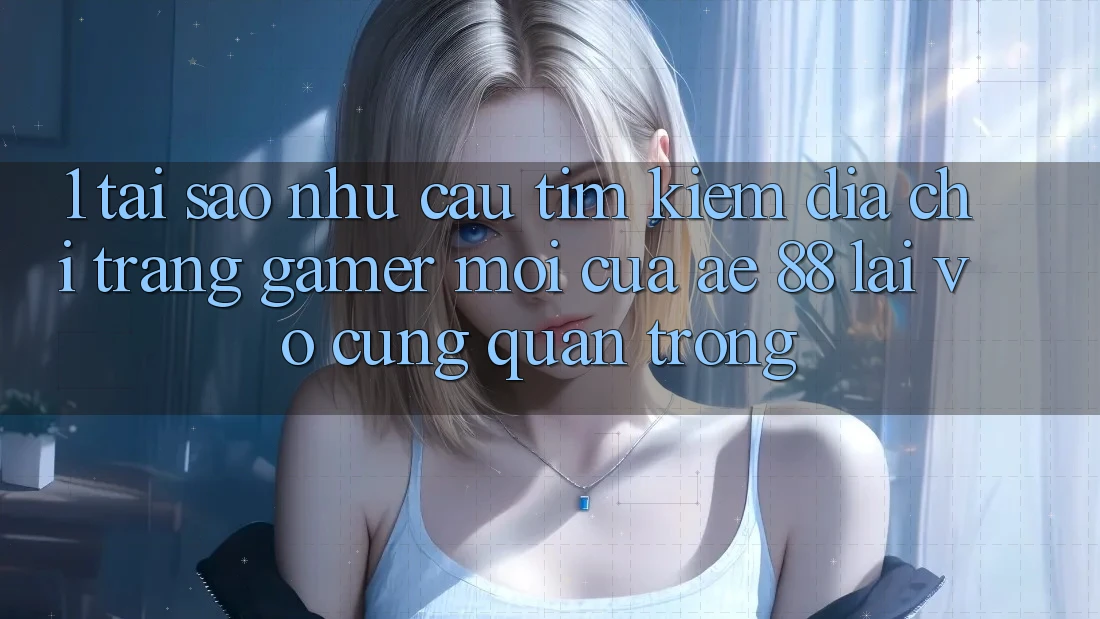 1. Tại Sao Nhu Cầu Tìm Kiếm “Địa chỉ trang Gamer Mới” Của AE 88 Lại Vô cùng Quan Trọng?