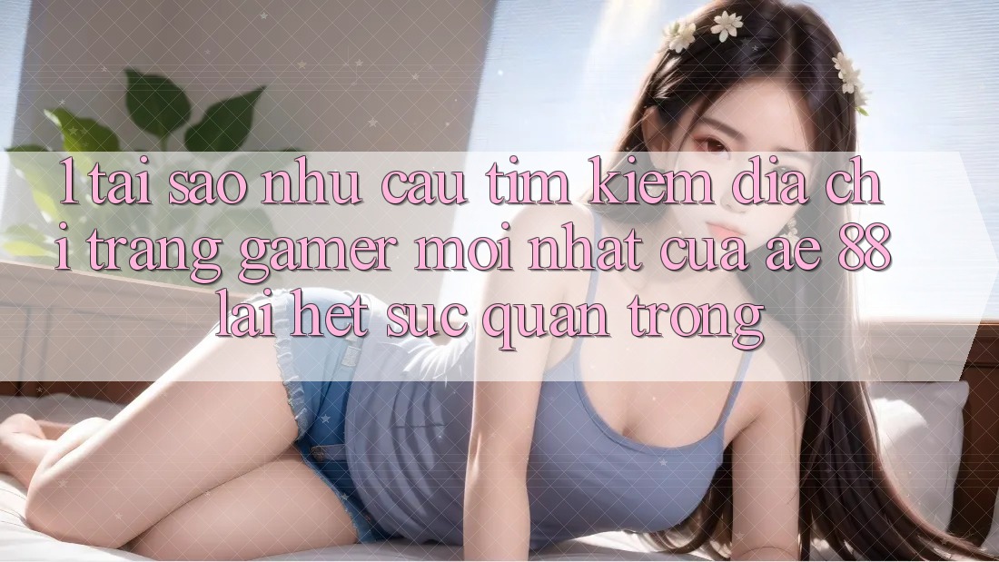 1. Tại Sao Nhu Cầu Tìm Kiếm “Địa chỉ trang Gamer Mới nhất” Của AE 88 Lại Hết sức Quan Trọng?