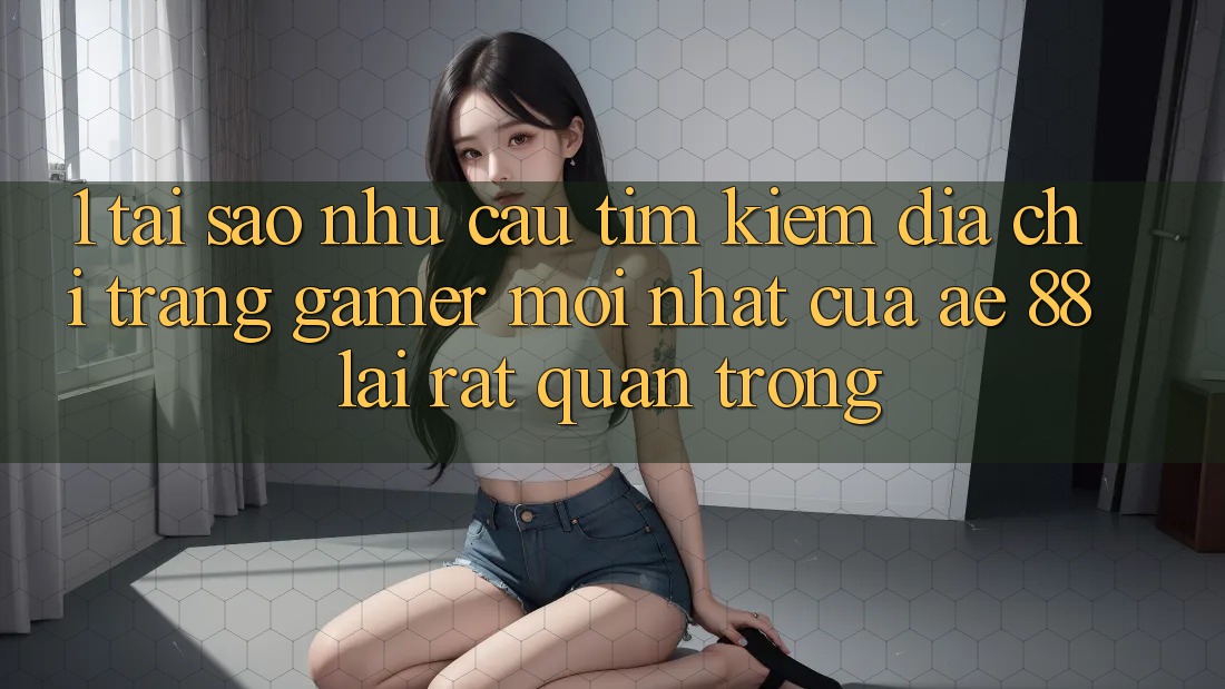 1. Tại Sao Nhu Cầu Tìm Kiếm “Địa chỉ trang Gamer Mới nhất” Của AE 88 Lại Rất Quan Trọng?