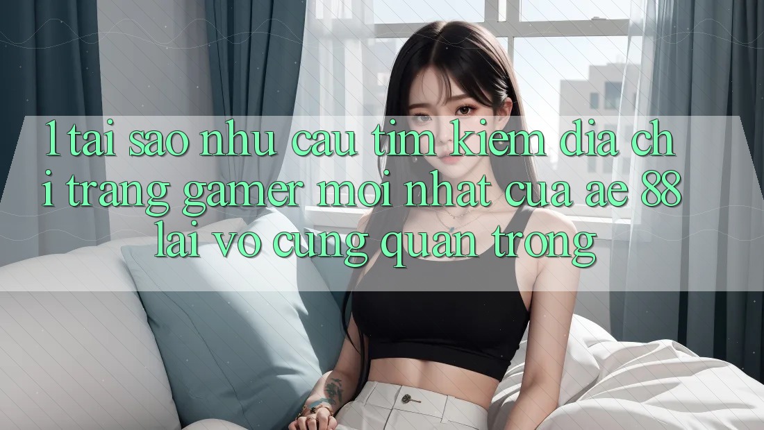 1. Tại Sao Nhu Cầu Tìm Kiếm “Địa chỉ trang Gamer Mới nhất” Của AE 88 Lại Vô cùng Quan Trọng?