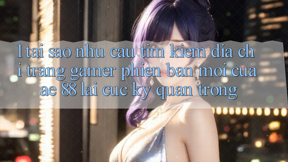 1. Tại Sao Nhu Cầu Tìm Kiếm “Địa chỉ trang Gamer Phiên bản mới” Của AE 88 Lại Cực Kỳ Quan Trọng?
