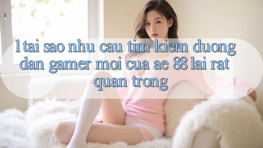 1. Tại Sao Nhu Cầu Tìm Kiếm “Đường dẫn Gamer Mới” Của AE 88 Lại Rất Quan Trọng?