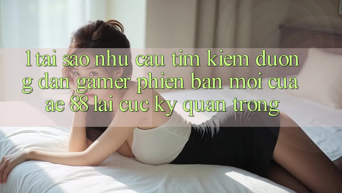 1. Tại Sao Nhu Cầu Tìm Kiếm “Đường dẫn Gamer Phiên bản mới” Của AE 88 Lại Cực kỳ Quan Trọng?